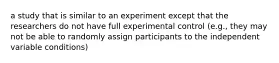 a study that is similar to an experiment except that the researchers do not have full experimental control (e.g., they may not be able to randomly assign participants to the independent variable conditions)