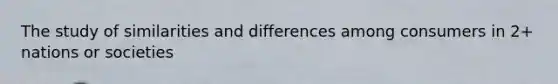 The study of similarities and differences among consumers in 2+ nations or societies