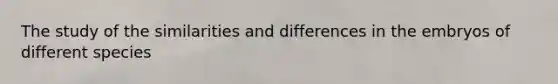 The study of the similarities and differences in the embryos of different species