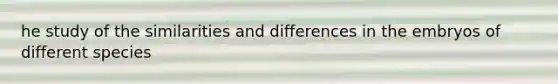 he study of the similarities and differences in the embryos of different species