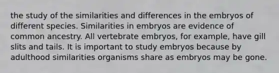 the study of the similarities and differences in the embryos of different species. Similarities in embryos are evidence of common ancestry. All vertebrate embryos, for example, have gill slits and tails. It is important to study embryos because by adulthood similarities organisms share as embryos may be gone.