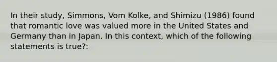 In their study, Simmons, Vom Kolke, and Shimizu (1986) found that romantic love was valued more in the United States and Germany than in Japan. In this context, which of the following statements is true?: