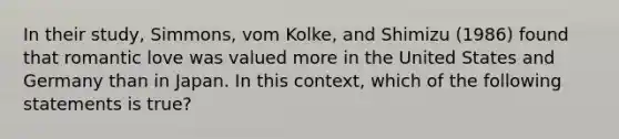 In their study, Simmons, vom Kolke, and Shimizu (1986) found that romantic love was valued more in the United States and Germany than in Japan. In this context, which of the following statements is true?