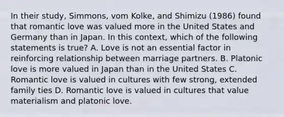 In their study, Simmons, vom Kolke, and Shimizu (1986) found that romantic love was valued more in the United States and Germany than in Japan. In this context, which of the following statements is true? A. Love is not an essential factor in reinforcing relationship between marriage partners. B. Platonic love is more valued in Japan than in the United States C. Romantic love is valued in cultures with few strong, extended family ties D. Romantic love is valued in cultures that value materialism and platonic love.