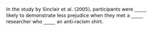 In the study by Sinclair et al. (2005), participants were _____ likely to demonstrate less prejudice when they met a _____ researcher who _____ an anti-racism shirt.