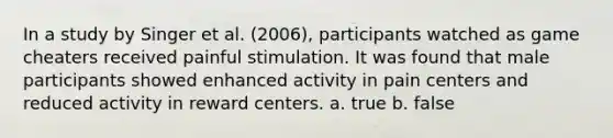 In a study by Singer et al. (2006), participants watched as game cheaters received painful stimulation. It was found that male participants showed enhanced activity in pain centers and reduced activity in reward centers. a. true b. false