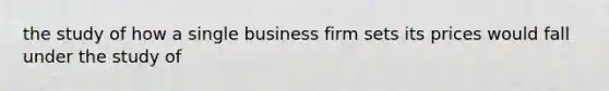 the study of how a single business firm sets its prices would fall under the study of