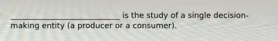 ____________________________ is the study of a single decision-making entity (a producer or a consumer).