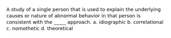 A study of a single person that is used to explain the underlying causes or nature of abnormal behavior in that person is consistent with the _____ approach. a. idiographic b. correlational c. nomothetic d. theoretical