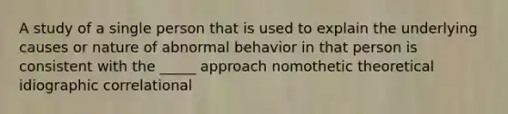 A study of a single person that is used to explain the underlying causes or nature of abnormal behavior in that person is consistent with the _____ approach nomothetic theoretical idiographic correlational