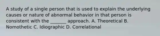 A study of a single person that is used to explain the underlying causes or nature of abnormal behavior in that person is consistent with the _______ approach. A. Theoretical B. Nomothetic C. Idiographic D. Correlational