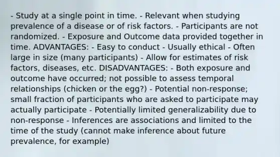 - Study at a single point in time. - Relevant when studying prevalence of a disease or of risk factors. - Participants are not randomized. - Exposure and Outcome data provided together in time. ADVANTAGES: - Easy to conduct - Usually ethical - Often large in size (many participants) - Allow for estimates of risk factors, diseases, etc. DISADVANTAGES: - Both exposure and outcome have occurred; not possible to assess temporal relationships (chicken or the egg?) - Potential non-response; small fraction of participants who are asked to participate may actually participate - Potentially limited generalizability due to non-response - Inferences are associations and limited to the time of the study (cannot make inference about future prevalence, for example)