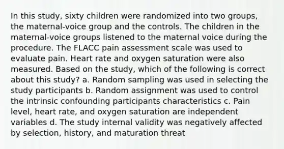 In this study, sixty children were randomized into two groups, the maternal-voice group and the controls. The children in the maternal-voice groups listened to the maternal voice during the procedure. The FLACC pain assessment scale was used to evaluate pain. Heart rate and oxygen saturation were also measured. Based on the study, which of the following is correct about this study? a. Random sampling was used in selecting the study participants b. Random assignment was used to control the intrinsic confounding participants characteristics c. Pain level, heart rate, and oxygen saturation are independent variables d. The study internal validity was negatively affected by selection, history, and maturation threat