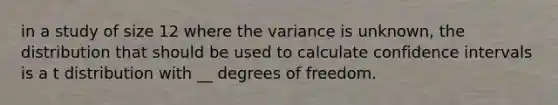 in a study of size 12 where the variance is unknown, the distribution that should be used to calculate confidence intervals is a t distribution with __ degrees of freedom.