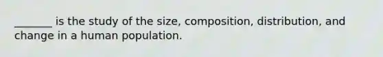 _______ is the study of the size, composition, distribution, and change in a human population.