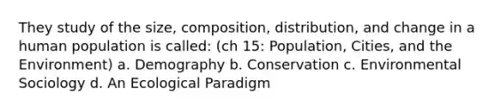 They study of the size, composition, distribution, and change in a human population is called: (ch 15: Population, Cities, and the Environment) a. Demography b. Conservation c. Environmental Sociology d. An Ecological Paradigm