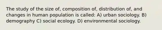 The study of the size of, composition of, distribution of, and changes in human population is called: A) urban sociology. B) demography C) social ecology. D) environmental sociology.