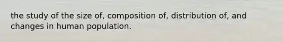 the study of the size of, composition of, distribution of, and changes in human population.