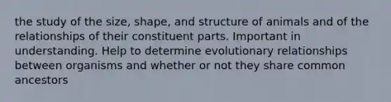 the study of the size, shape, and structure of animals and of the relationships of their constituent parts. Important in understanding. Help to determine evolutionary relationships between organisms and whether or not they share common ancestors