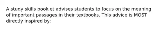 A study skills booklet advises students to focus on the meaning of important passages in their textbooks. This advice is MOST directly inspired by: