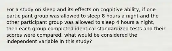 For a study on sleep and its effects on cognitive ability, if one participant group was allowed to sleep 8 hours a night and the other participant group was allowed to sleep 4 hours a night, then each group completed identical standardized tests and their scores were compared, what would be considered the independent variable in this study?