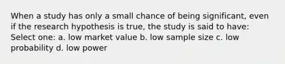 When a study has only a small chance of being significant, even if the research hypothesis is true, the study is said to have: Select one: a. low market value b. low sample size c. low probability d. low power