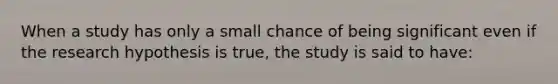 When a study has only a small chance of being significant even if the research hypothesis is true, the study is said to have: