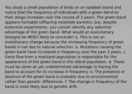 You study a small population of birds on an isolated island and notice that the frequency of individuals with a green band on their wings increases over the course of 3 years. The green band appears heritable (offspring resemble parents), but, despite extensive experiments, you cannot identify any selective advantage of the green band. What would an evolutionary biologist be MOST likely to conclude? a. This is not an evolutionary change because the increasing frequency of green bands is not due to natural selection. b. Mutations causing the green band have increased in frequency over the past 3 years. c. Gene flow from a mainland population is responsible for the appearance of the green band in the island population. d. There must be some as yet undetermined advantage to having the band to account for its increase in frequency. e. The presence or absence of the green band is probably due to environmental rather than genetic differences. f. The change in frequency of the band is most likely due to genetic drift.