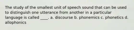 The study of the smallest unit of speech sound that can be used to distinguish one utterance from another in a particular language is called ____. a. discourse b. phonemics c. phonetics d. allophonics