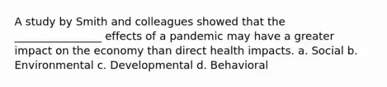 A study by Smith and colleagues showed that the ________________ effects of a pandemic may have a greater impact on the economy than direct health impacts. a. Social b. Environmental c. Developmental d. Behavioral