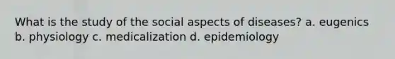 What is the study of the social aspects of diseases? a. eugenics b. physiology c. medicalization d. epidemiology