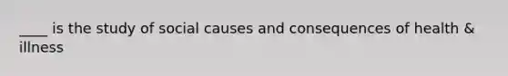 ____ is the study of social causes and consequences of health & illness