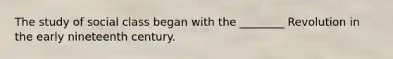 The study of social class began with the ________ Revolution in the early nineteenth century.