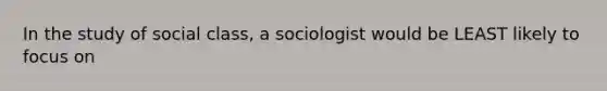 In the study of social class, a sociologist would be LEAST likely to focus on