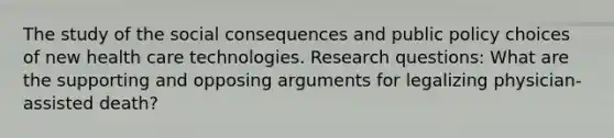 The study of the social consequences and public policy choices of new health care technologies. Research questions: What are the supporting and opposing arguments for legalizing physician-assisted death?