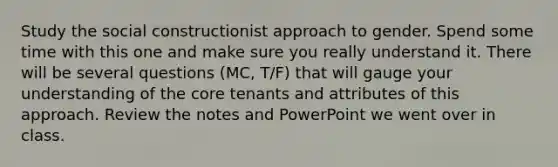 Study the social constructionist approach to gender. Spend some time with this one and make sure you really understand it. There will be several questions (MC, T/F) that will gauge your understanding of the core tenants and attributes of this approach. Review the notes and PowerPoint we went over in class.