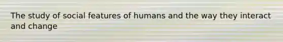 The study of social features of humans and the way they interact and change