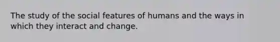 The study of the social features of humans and the ways in which they interact and change.