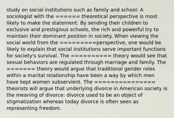 study on social institutions such as family and school: A sociologist with the ====== theoretical perspective is most likely to make the statement: By sending their children to exclusive and prestigious schools, the rich and powerful try to maintain their dominant position in society. When viewing the social world from the =========perspective, one would be likely to explain that social institutions serve important functions for society's survival. The ========== theory would see that sexual behaviors are regulated through marriage and family. The ======= theory would argue that traditional gender roles within a marital relationship have been a way by which men have kept women subservient. The =============== theorists will argue that underlying divorce in American society is the meaning of divorce: divorce used to be an object of stigmatization whereas today divorce is often seen as representing freedom.