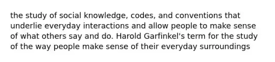 the study of social knowledge, codes, and conventions that underlie everyday interactions and allow people to make sense of what others say and do. Harold Garfinkel's term for the study of the way people make sense of their everyday surroundings