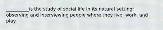 __________is the study of social life in its natural setting: observing and interviewing people where they live, work, and play.