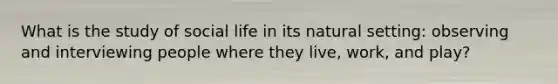 What is the study of social life in its natural setting: observing and interviewing people where they live, work, and play?