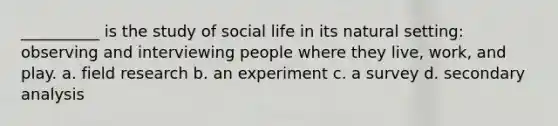 __________ is the study of social life in its natural setting: observing and interviewing people where they live, work, and play. a. field research b. an experiment c. a survey d. secondary analysis