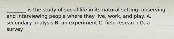 ________ is the study of social life in its natural setting: observing and interviewing people where they live, work, and play. A. secondary analysis B. an experiment C. field research D. a survey