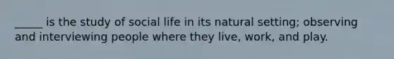 _____ is the study of social life in its natural setting; observing and interviewing people where they live, work, and play.