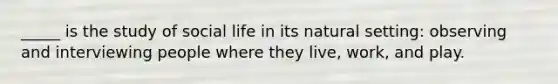 _____ is the study of social life in its natural setting: observing and interviewing people where they live, work, and play.