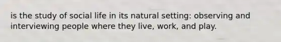 is the study of social life in its natural setting: observing and interviewing people where they live, work, and play.