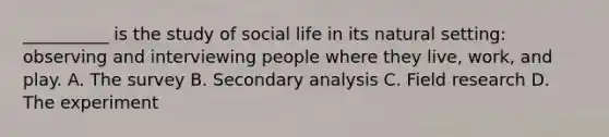 __________ is the study of social life in its natural setting: observing and interviewing people where they live, work, and play. A. The survey B. Secondary analysis C. Field research D. The experiment