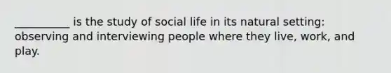 __________ is the study of social life in its natural setting: observing and interviewing people where they live, work, and play.