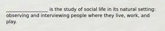 __________________ is the study of social life in its natural setting: observing and interviewing people where they live, work, and play.